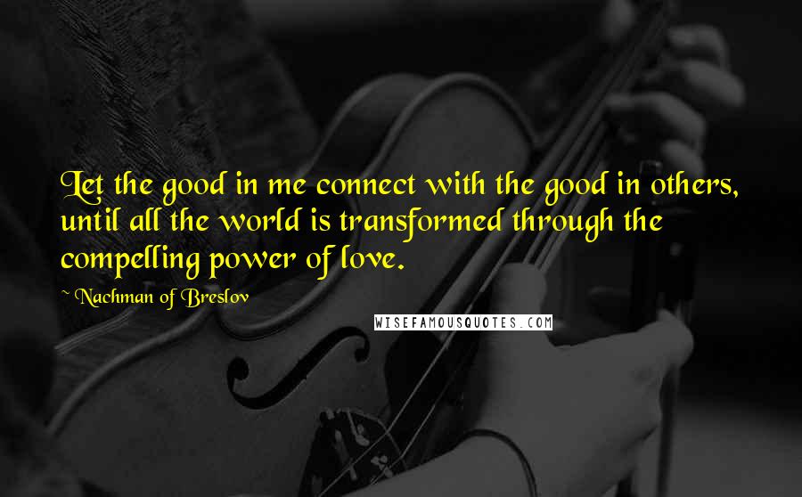Nachman Of Breslov Quotes: Let the good in me connect with the good in others, until all the world is transformed through the compelling power of love.