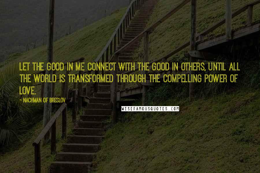 Nachman Of Breslov Quotes: Let the good in me connect with the good in others, until all the world is transformed through the compelling power of love.