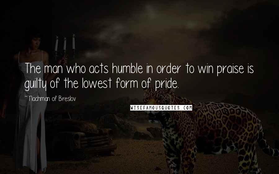 Nachman Of Breslov Quotes: The man who acts humble in order to win praise is guilty of the lowest form of pride.