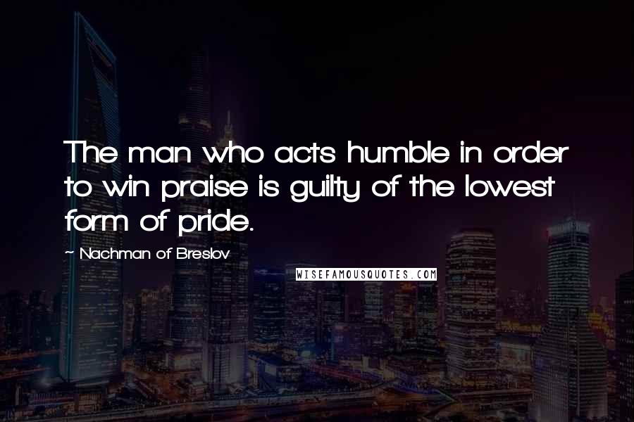 Nachman Of Breslov Quotes: The man who acts humble in order to win praise is guilty of the lowest form of pride.