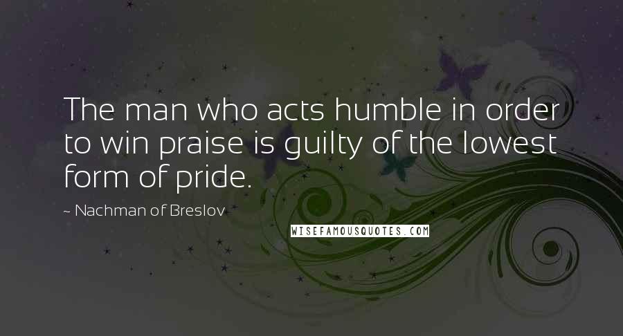 Nachman Of Breslov Quotes: The man who acts humble in order to win praise is guilty of the lowest form of pride.