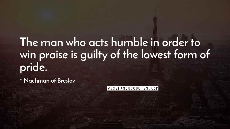 Nachman Of Breslov Quotes: The man who acts humble in order to win praise is guilty of the lowest form of pride.