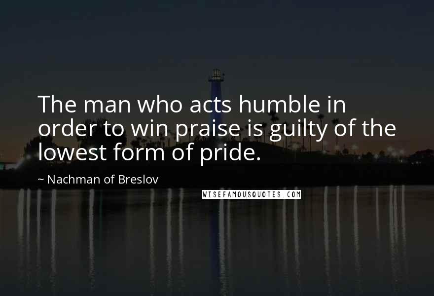 Nachman Of Breslov Quotes: The man who acts humble in order to win praise is guilty of the lowest form of pride.