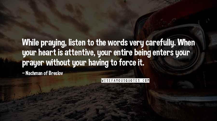 Nachman Of Breslov Quotes: While praying, listen to the words very carefully. When your heart is attentive, your entire being enters your prayer without your having to force it.