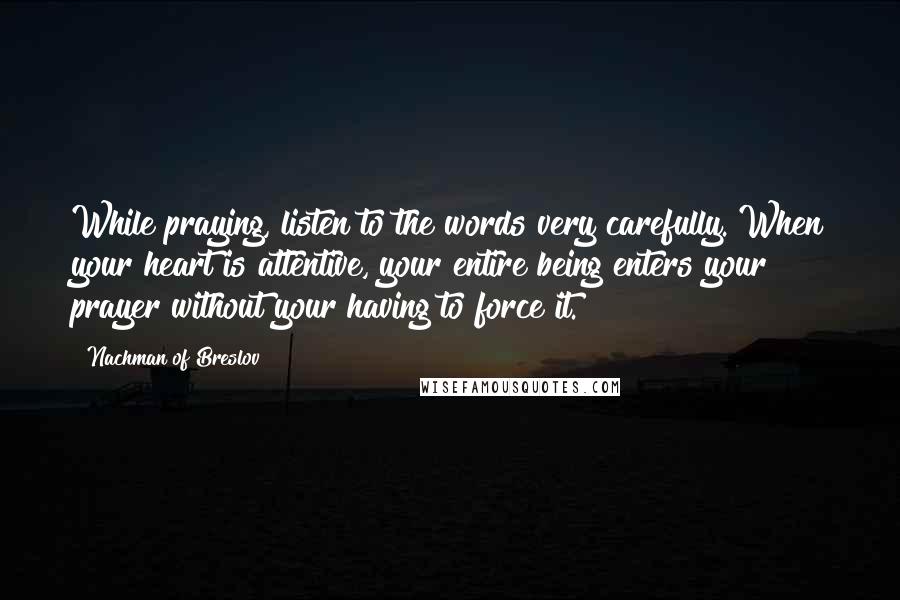 Nachman Of Breslov Quotes: While praying, listen to the words very carefully. When your heart is attentive, your entire being enters your prayer without your having to force it.