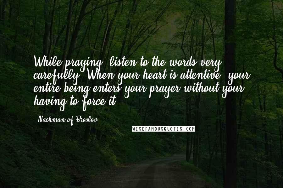 Nachman Of Breslov Quotes: While praying, listen to the words very carefully. When your heart is attentive, your entire being enters your prayer without your having to force it.