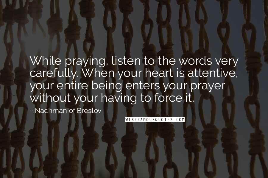 Nachman Of Breslov Quotes: While praying, listen to the words very carefully. When your heart is attentive, your entire being enters your prayer without your having to force it.