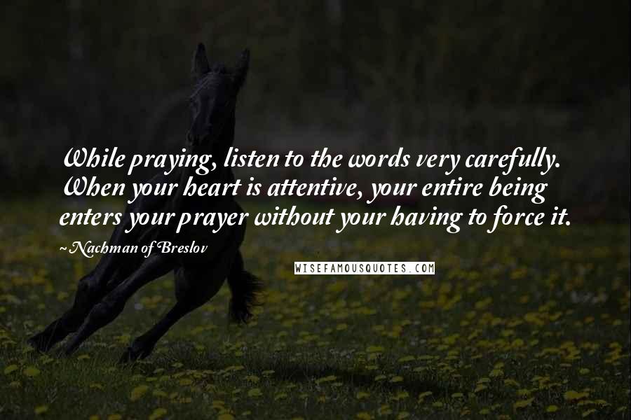 Nachman Of Breslov Quotes: While praying, listen to the words very carefully. When your heart is attentive, your entire being enters your prayer without your having to force it.