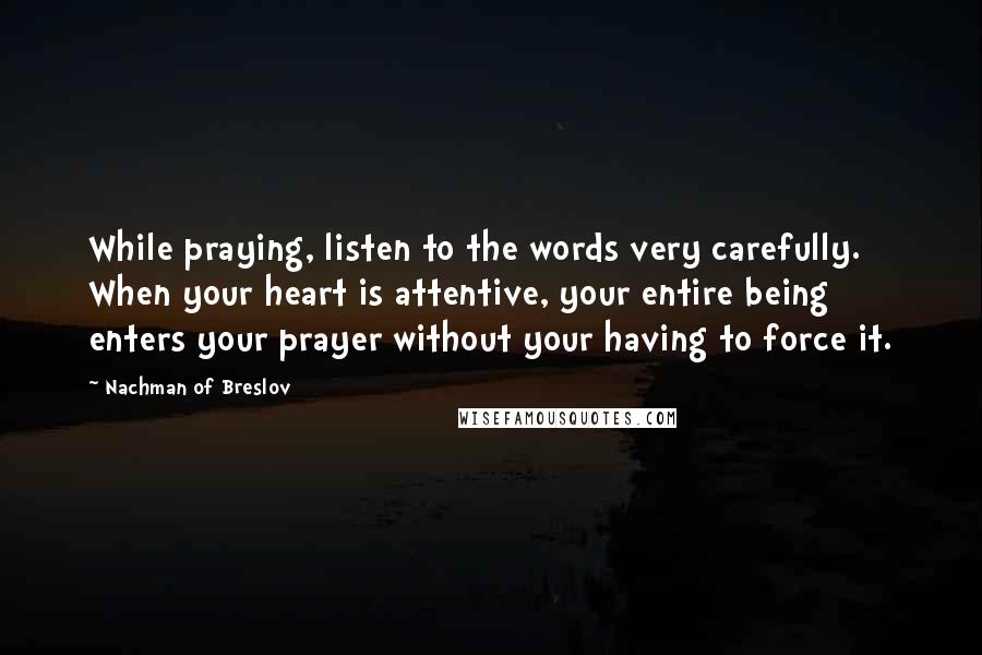 Nachman Of Breslov Quotes: While praying, listen to the words very carefully. When your heart is attentive, your entire being enters your prayer without your having to force it.