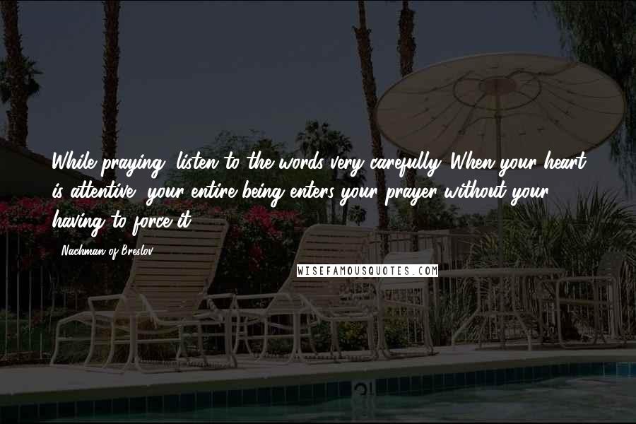 Nachman Of Breslov Quotes: While praying, listen to the words very carefully. When your heart is attentive, your entire being enters your prayer without your having to force it.