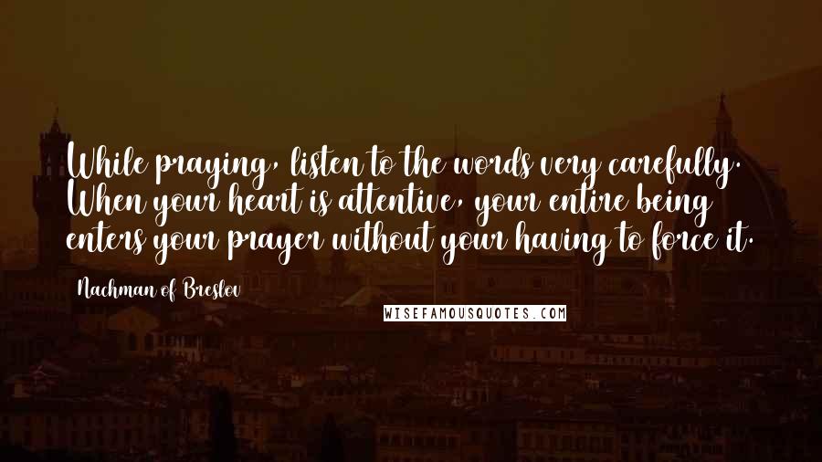 Nachman Of Breslov Quotes: While praying, listen to the words very carefully. When your heart is attentive, your entire being enters your prayer without your having to force it.