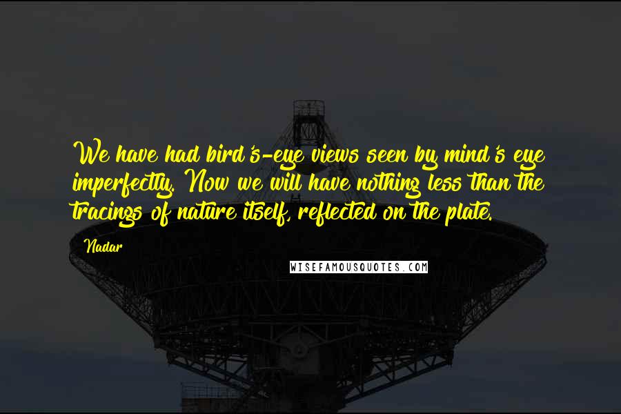 Nadar Quotes: We have had bird's-eye views seen by mind's eye imperfectly. Now we will have nothing less than the tracings of nature itself, reflected on the plate.
