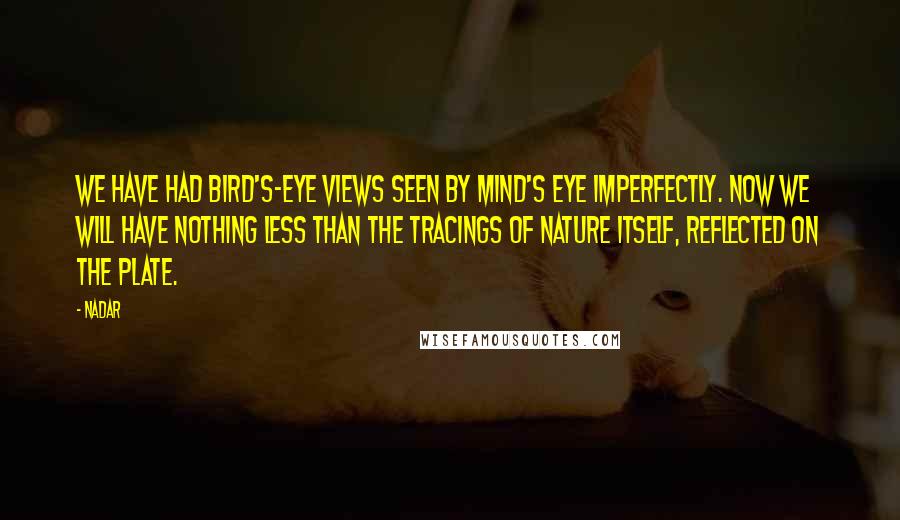 Nadar Quotes: We have had bird's-eye views seen by mind's eye imperfectly. Now we will have nothing less than the tracings of nature itself, reflected on the plate.