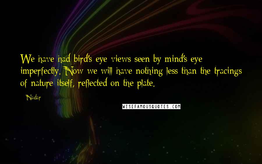 Nadar Quotes: We have had bird's-eye views seen by mind's eye imperfectly. Now we will have nothing less than the tracings of nature itself, reflected on the plate.