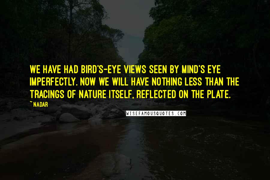 Nadar Quotes: We have had bird's-eye views seen by mind's eye imperfectly. Now we will have nothing less than the tracings of nature itself, reflected on the plate.