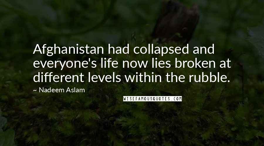 Nadeem Aslam Quotes: Afghanistan had collapsed and everyone's life now lies broken at different levels within the rubble.