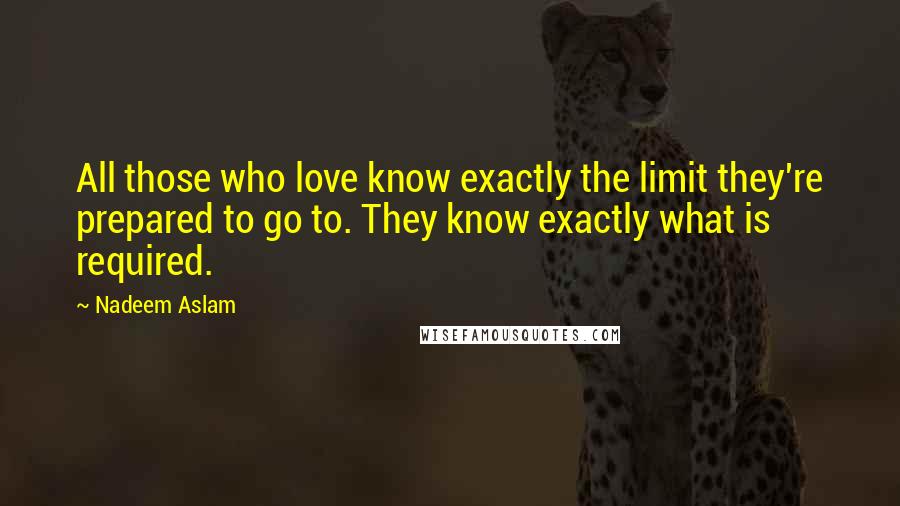 Nadeem Aslam Quotes: All those who love know exactly the limit they're prepared to go to. They know exactly what is required.