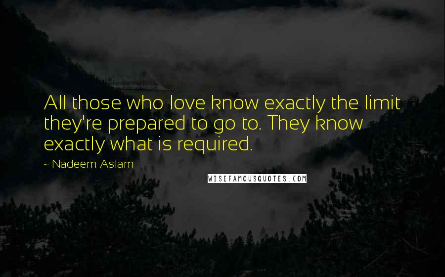 Nadeem Aslam Quotes: All those who love know exactly the limit they're prepared to go to. They know exactly what is required.