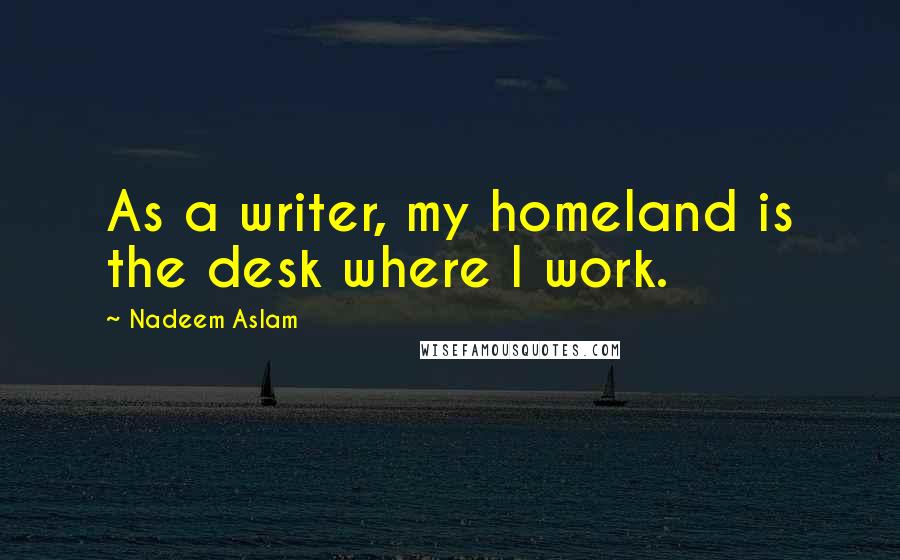 Nadeem Aslam Quotes: As a writer, my homeland is the desk where I work.