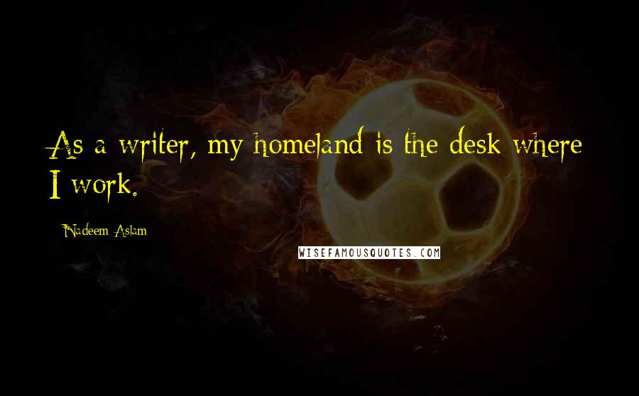 Nadeem Aslam Quotes: As a writer, my homeland is the desk where I work.