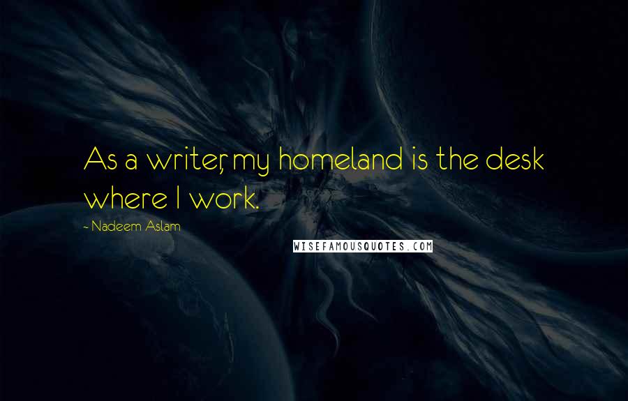 Nadeem Aslam Quotes: As a writer, my homeland is the desk where I work.