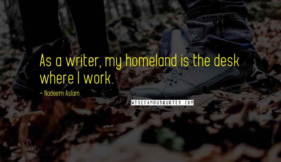 Nadeem Aslam Quotes: As a writer, my homeland is the desk where I work.