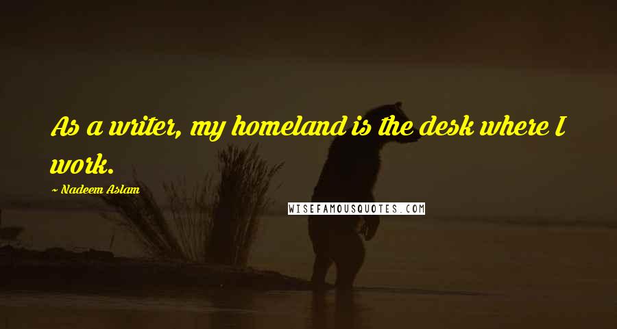 Nadeem Aslam Quotes: As a writer, my homeland is the desk where I work.