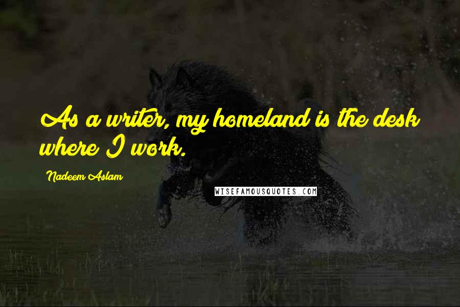 Nadeem Aslam Quotes: As a writer, my homeland is the desk where I work.