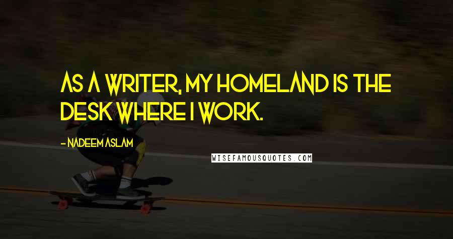 Nadeem Aslam Quotes: As a writer, my homeland is the desk where I work.