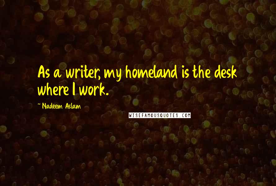 Nadeem Aslam Quotes: As a writer, my homeland is the desk where I work.