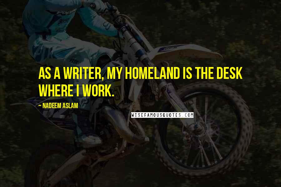 Nadeem Aslam Quotes: As a writer, my homeland is the desk where I work.