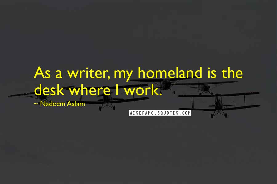 Nadeem Aslam Quotes: As a writer, my homeland is the desk where I work.