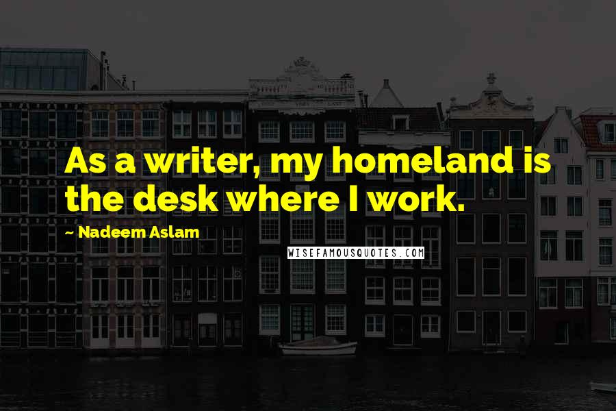 Nadeem Aslam Quotes: As a writer, my homeland is the desk where I work.