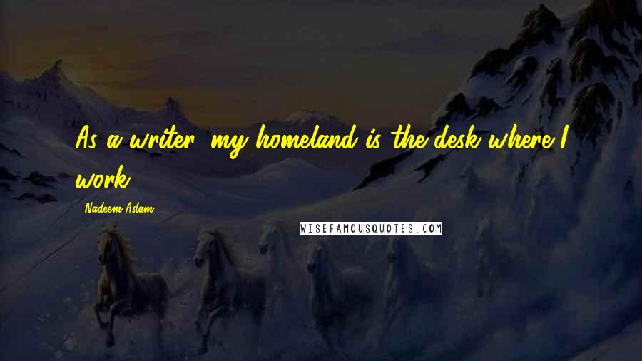 Nadeem Aslam Quotes: As a writer, my homeland is the desk where I work.