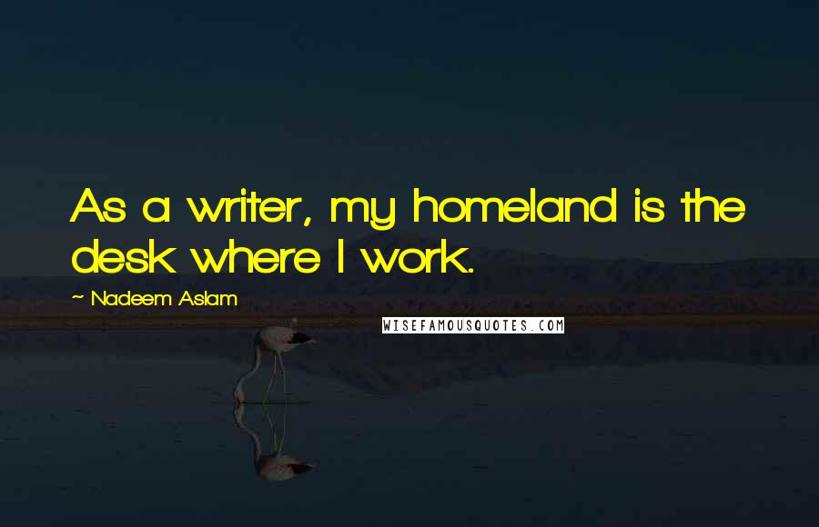 Nadeem Aslam Quotes: As a writer, my homeland is the desk where I work.