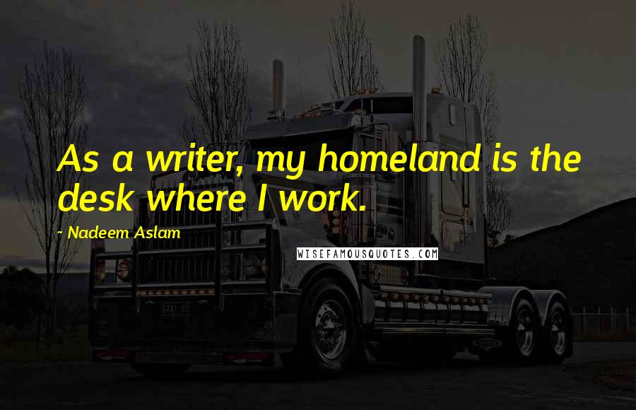 Nadeem Aslam Quotes: As a writer, my homeland is the desk where I work.