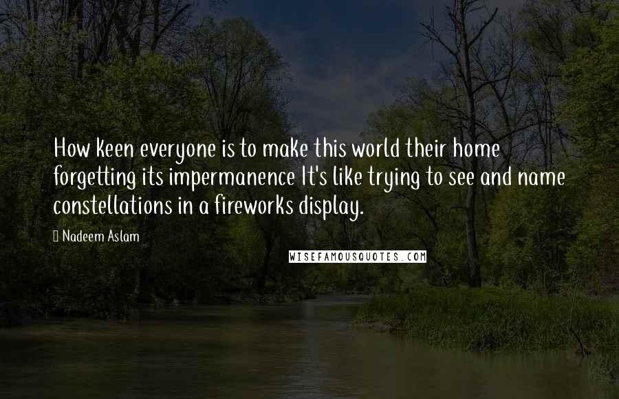 Nadeem Aslam Quotes: How keen everyone is to make this world their home forgetting its impermanence It's like trying to see and name constellations in a fireworks display.