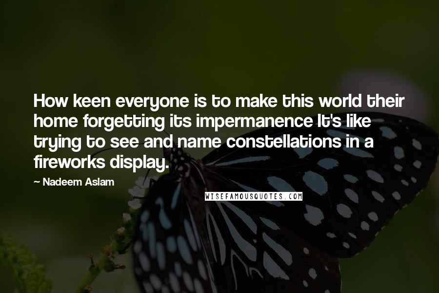 Nadeem Aslam Quotes: How keen everyone is to make this world their home forgetting its impermanence It's like trying to see and name constellations in a fireworks display.