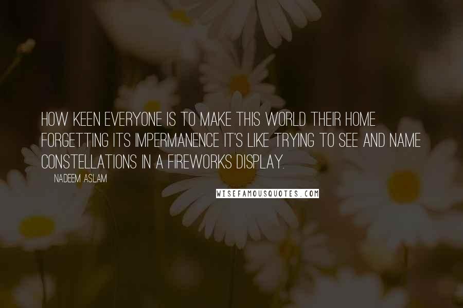 Nadeem Aslam Quotes: How keen everyone is to make this world their home forgetting its impermanence It's like trying to see and name constellations in a fireworks display.