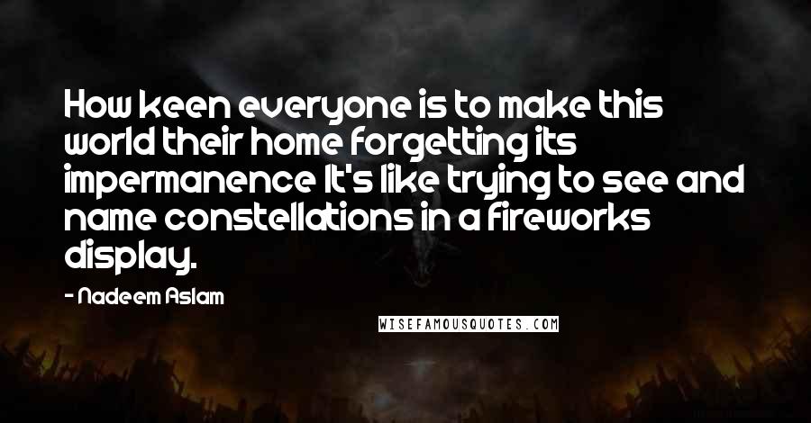 Nadeem Aslam Quotes: How keen everyone is to make this world their home forgetting its impermanence It's like trying to see and name constellations in a fireworks display.