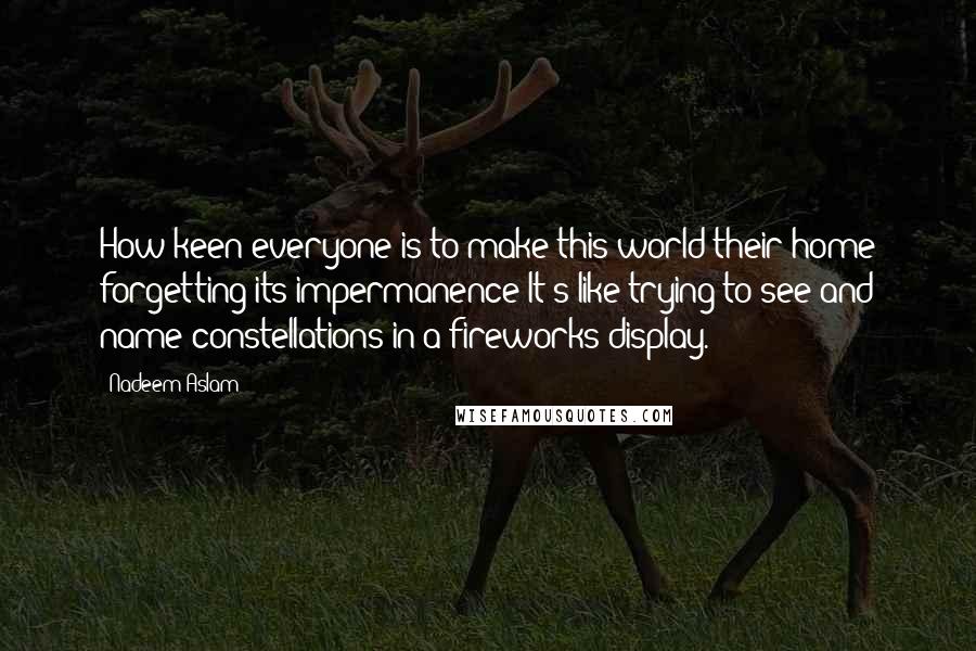 Nadeem Aslam Quotes: How keen everyone is to make this world their home forgetting its impermanence It's like trying to see and name constellations in a fireworks display.