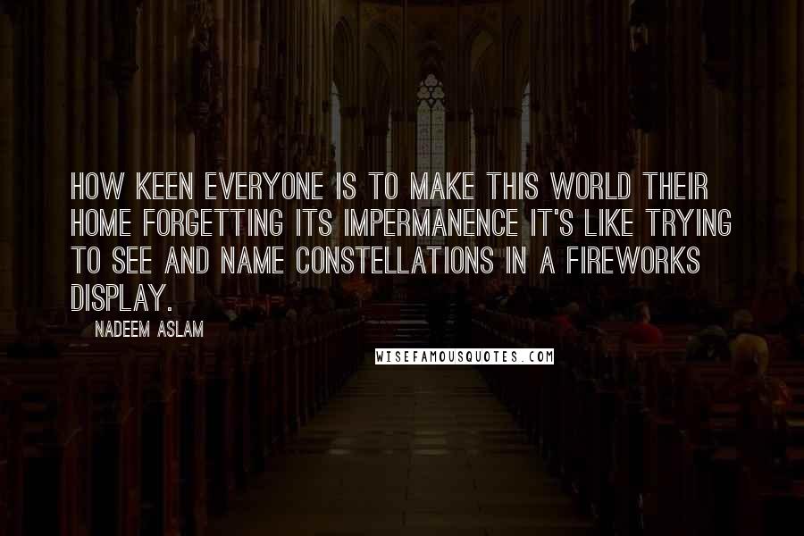 Nadeem Aslam Quotes: How keen everyone is to make this world their home forgetting its impermanence It's like trying to see and name constellations in a fireworks display.