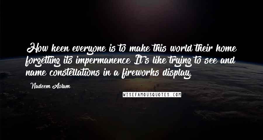 Nadeem Aslam Quotes: How keen everyone is to make this world their home forgetting its impermanence It's like trying to see and name constellations in a fireworks display.