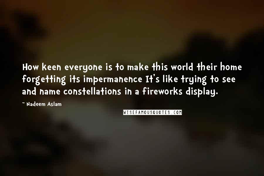 Nadeem Aslam Quotes: How keen everyone is to make this world their home forgetting its impermanence It's like trying to see and name constellations in a fireworks display.