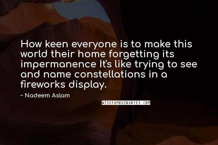 Nadeem Aslam Quotes: How keen everyone is to make this world their home forgetting its impermanence It's like trying to see and name constellations in a fireworks display.