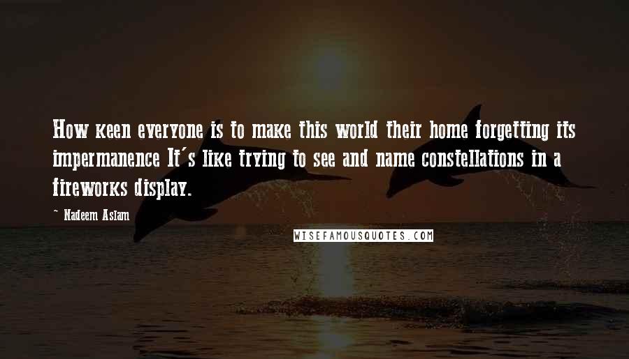 Nadeem Aslam Quotes: How keen everyone is to make this world their home forgetting its impermanence It's like trying to see and name constellations in a fireworks display.