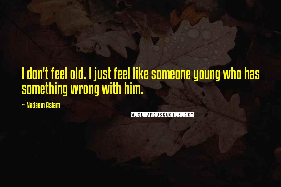 Nadeem Aslam Quotes: I don't feel old. I just feel like someone young who has something wrong with him.
