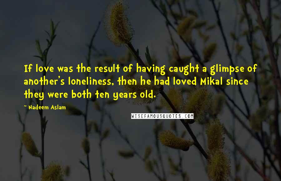 Nadeem Aslam Quotes: If love was the result of having caught a glimpse of another's loneliness, then he had loved Mikal since they were both ten years old.