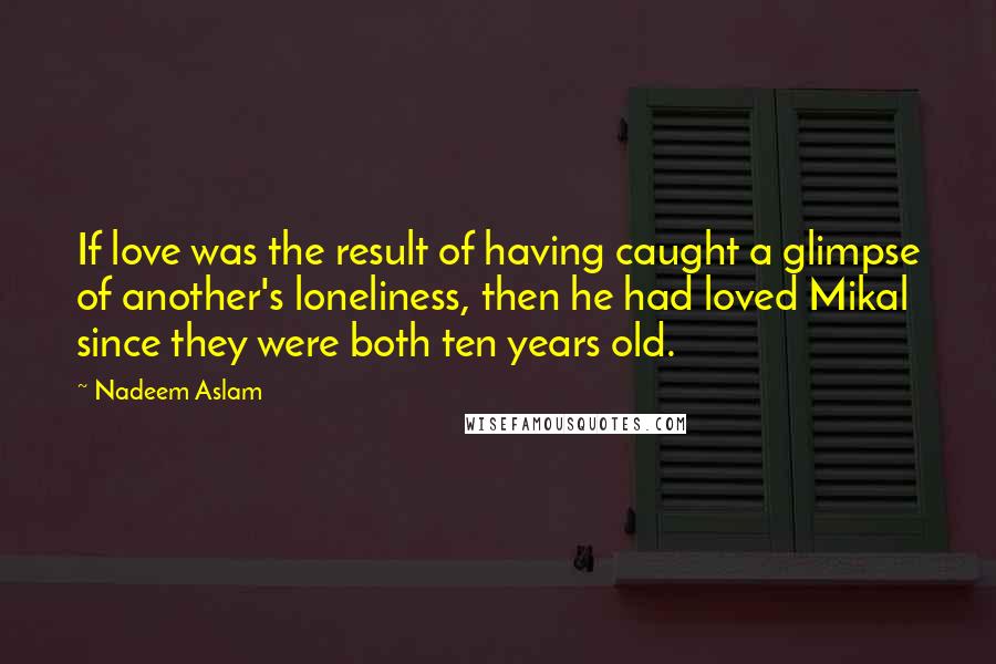 Nadeem Aslam Quotes: If love was the result of having caught a glimpse of another's loneliness, then he had loved Mikal since they were both ten years old.