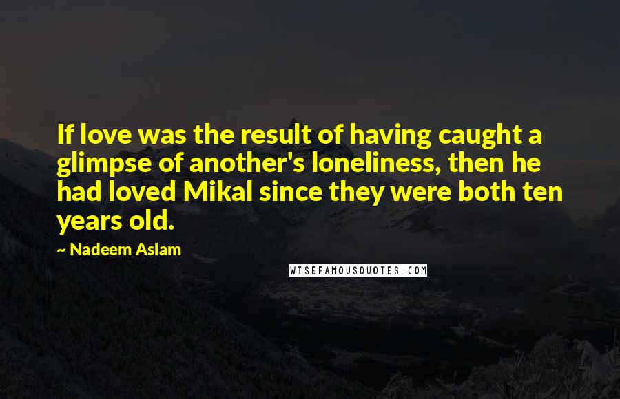 Nadeem Aslam Quotes: If love was the result of having caught a glimpse of another's loneliness, then he had loved Mikal since they were both ten years old.